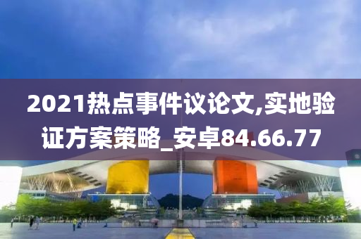 2021热点事件议论文,实地验证方案策略_安卓84.66.77