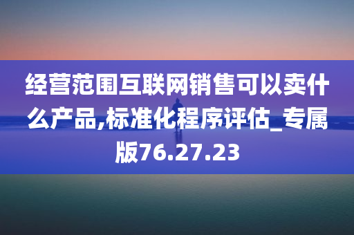 经营范围互联网销售可以卖什么产品,标准化程序评估_专属版76.27.23