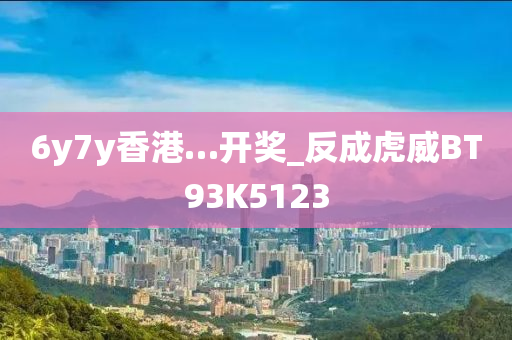 6y7y香港…开奖_反成虎威BT93K5123