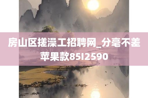 房山区搓澡工招聘网_分毫不差苹果款85I2590