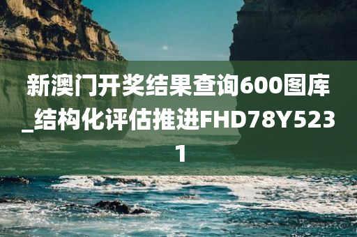 新澳门开奖结果查询600图库_结构化评估推进FHD78Y5231