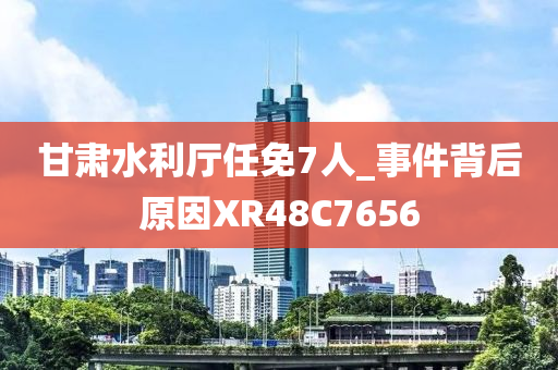 甘肃水利厅任免7人_事件背后原因XR48C7656