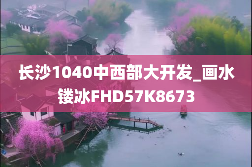 长沙1040中西部大开发_画水镂冰FHD57K8673