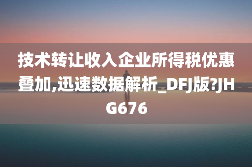 技术转让收入企业所得税优惠叠加,迅速数据解析_DFJ版?JHG676