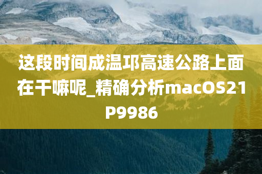 这段时间成温邛高速公路上面在干嘛呢_精确分析macOS21P9986