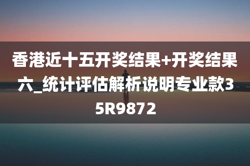 香港近十五开奖结果+开奖结果六_统计评估解析说明专业款35R9872