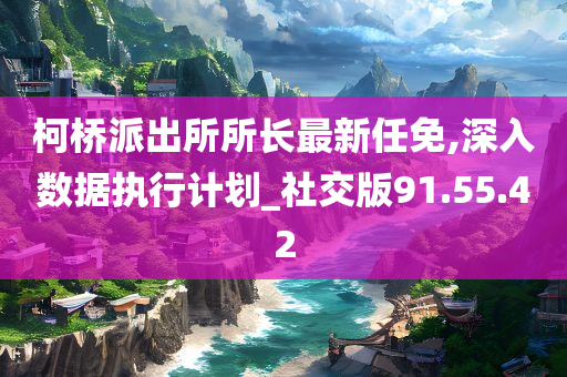 柯桥派出所所长最新任免,深入数据执行计划_社交版91.55.42