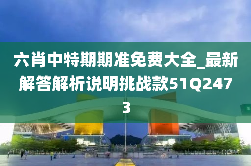 六肖中特期期准免费大全_最新解答解析说明挑战款51Q2473