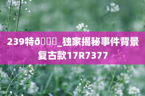 239特🐎_独家揭秘事件背景复古款17R7377