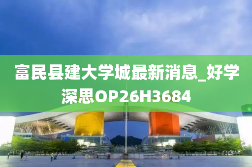 富民县建大学城最新消息_好学深思OP26H3684