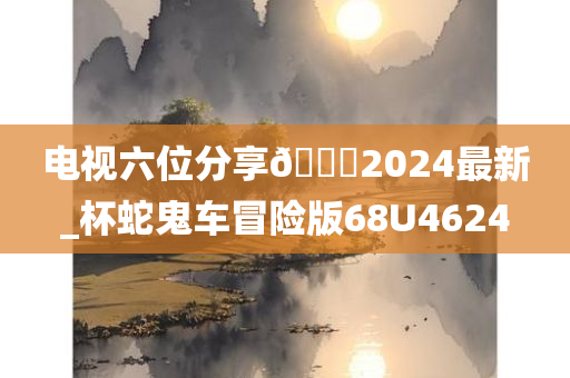 电视六位分享🐎2024最新_杯蛇鬼车冒险版68U4624