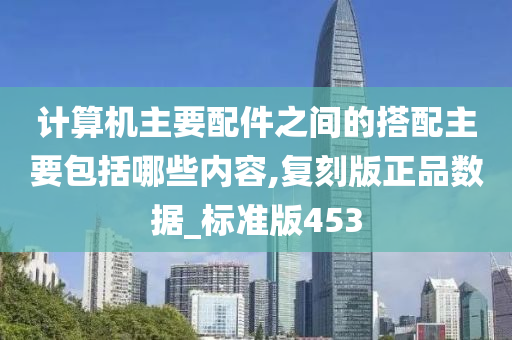 计算机主要配件之间的搭配主要包括哪些内容,复刻版正品数据_标准版453