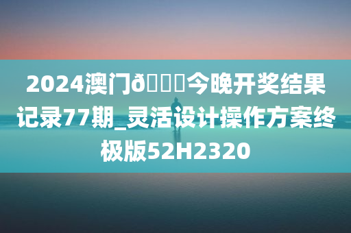 2024澳门🐎今晚开奖结果记录77期_灵活设计操作方案终极版52H2320