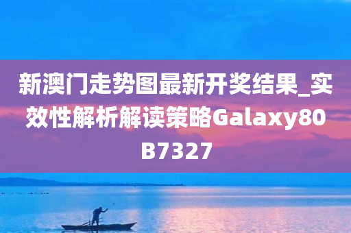 新澳门走势图最新开奖结果_实效性解析解读策略Galaxy80B7327