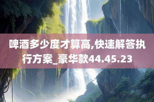 啤酒多少度才算高,快速解答执行方案_豪华款44.45.23