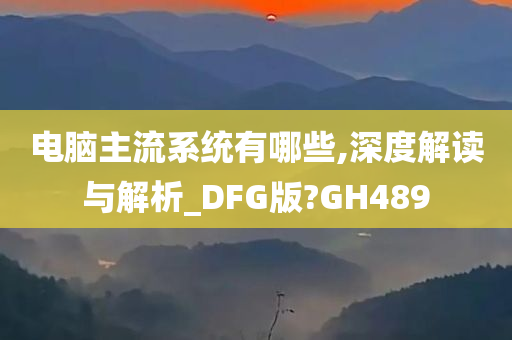 电脑主流系统有哪些,深度解读与解析_DFG版?GH489