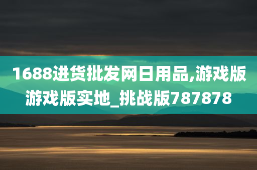 1688进货批发网日用品,游戏版游戏版实地_挑战版787878