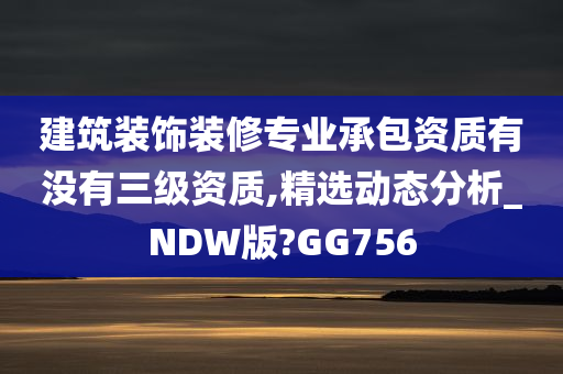 建筑装饰装修专业承包资质有没有三级资质,精选动态分析_NDW版?GG756