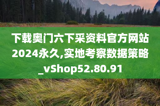 下载奥门六下采资料官方网站2024永久,实地考察数据策略_vShop52.80.91