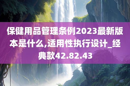 保健用品管理条例2023最新版本是什么,适用性执行设计_经典款42.82.43