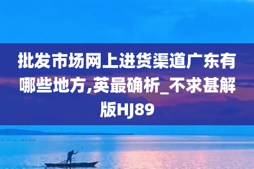 批发市场网上进货渠道广东有哪些地方,英最确析_不求甚解版HJ89