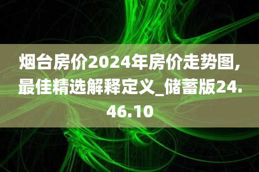 烟台房价2024年房价走势图,最佳精选解释定义_储蓄版24.46.10