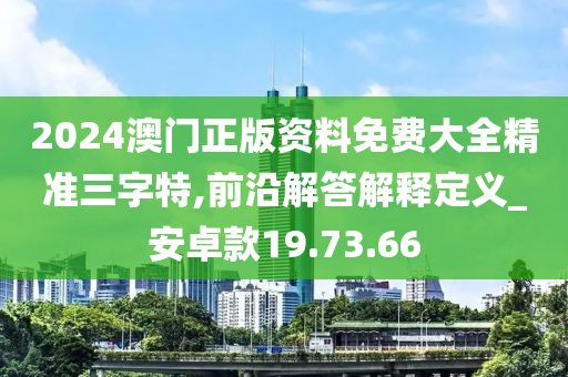 2024澳门正版资料免费大全精准三字特,前沿解答解释定义_安卓款19.73.66