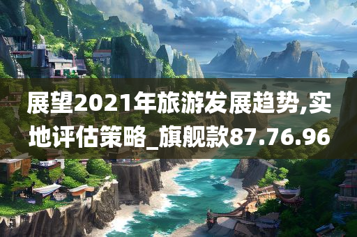 展望2021年旅游发展趋势,实地评估策略_旗舰款87.76.96