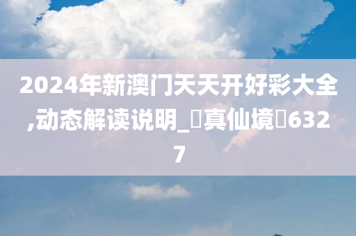 2024年新澳门天天开好彩大全,动态解读说明_‌真仙境‌6327