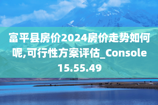 富平县房价2024房价走势如何呢,可行性方案评估_Console15.55.49