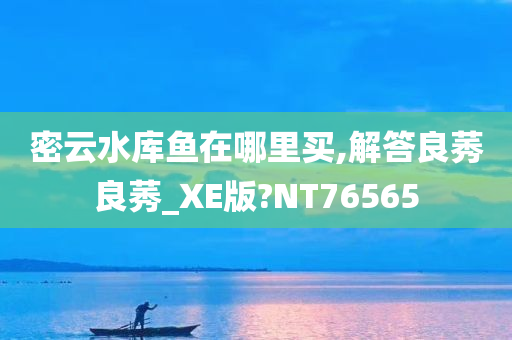 密云水库鱼在哪里买,解答良莠良莠_XE版?NT76565