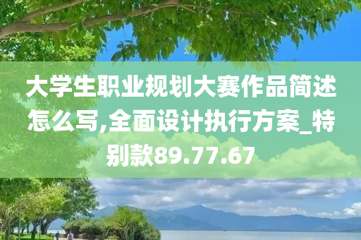 大学生职业规划大赛作品简述怎么写,全面设计执行方案_特别款89.77.67