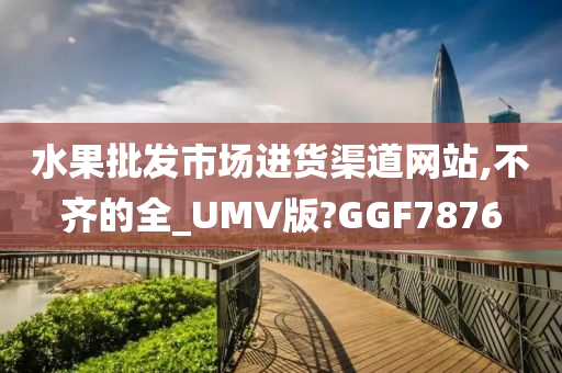 水果批发市场进货渠道网站,不齐的全_UMV版?GGF7876