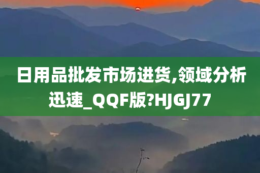 日用品批发市场进货,领域分析迅速_QQF版?HJGJ77