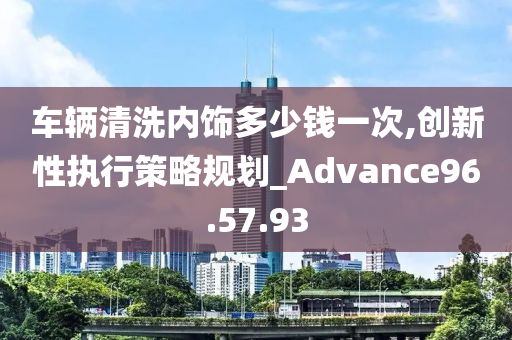 车辆清洗内饰多少钱一次,创新性执行策略规划_Advance96.57.93