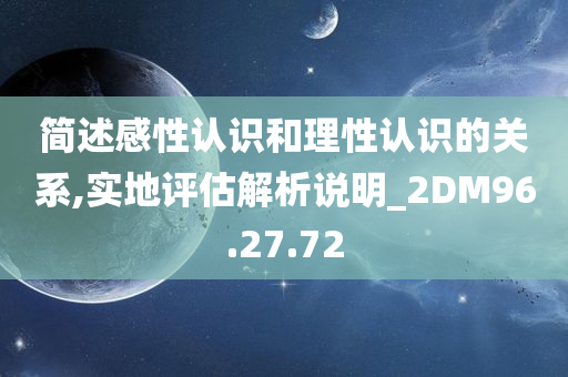 简述感性认识和理性认识的关系,实地评估解析说明_2DM96.27.72