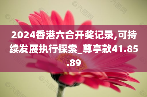 2024香港六合开奖记录,可持续发展执行探索_尊享款41.85.89