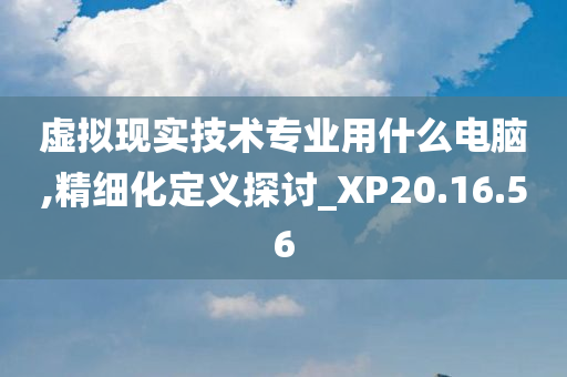 虚拟现实技术专业用什么电脑,精细化定义探讨_XP20.16.56