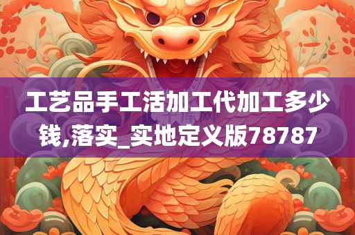 工艺品手工活加工代加工多少钱,落实_实地定义版78787