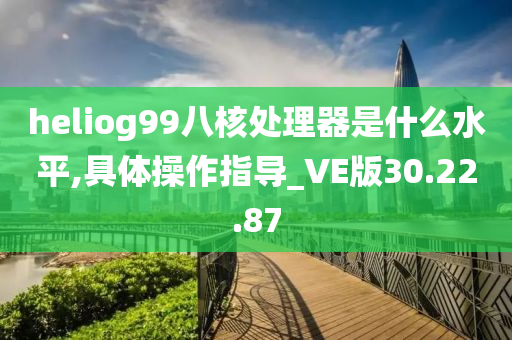 heliog99八核处理器是什么水平,具体操作指导_VE版30.22.87