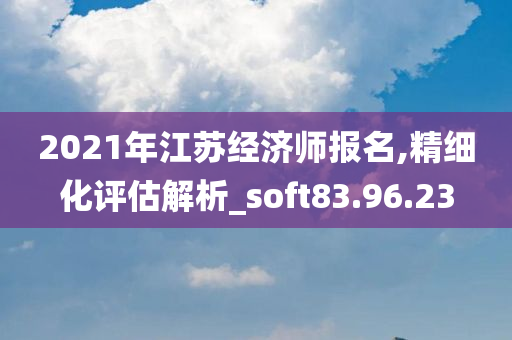 2021年江苏经济师报名,精细化评估解析_soft83.96.23