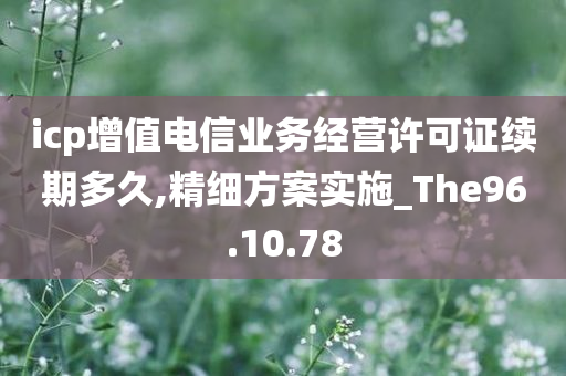 icp增值电信业务经营许可证续期多久,精细方案实施_The96.10.78