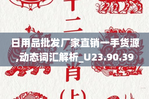 日用品批发厂家直销一手货源,动态词汇解析_U23.90.39