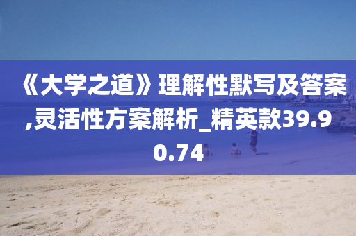 《大学之道》理解性默写及答案,灵活性方案解析_精英款39.90.74