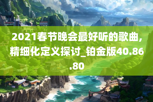 2021春节晚会最好听的歌曲,精细化定义探讨_铂金版40.86.80