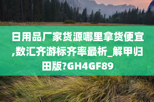 日用品厂家货源哪里拿货便宜,数汇齐游标齐率最析_解甲归田版?GH4GF89