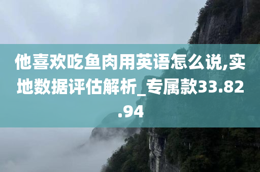 他喜欢吃鱼肉用英语怎么说,实地数据评估解析_专属款33.82.94