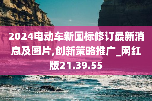 2024电动车新国标修订最新消息及图片,创新策略推广_网红版21.39.55