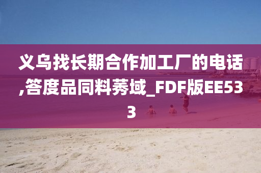 义乌找长期合作加工厂的电话,答度品同料莠域_FDF版EE533