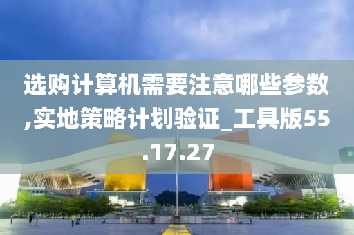 选购计算机需要注意哪些参数,实地策略计划验证_工具版55.17.27